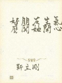 好朋友生气了怎么哄她开心的话