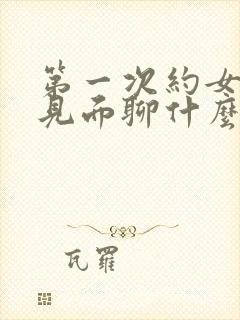 第一次约女孩子见面聊什么话题