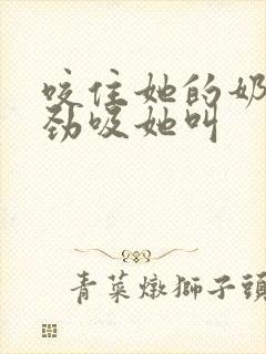 咬住她的奶头使劲吸她叫