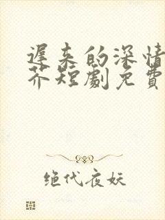 迟来的深情如草芥短剧免费观看