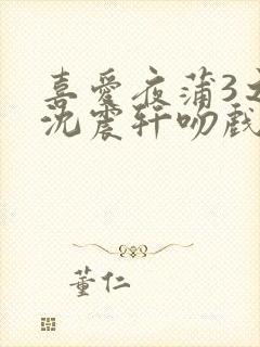 喜爱夜蒲3之夜沈震轩吻戏免费