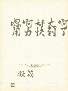 嗯啊好大啊爽咯用力快到了