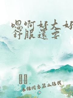 嗯啊好大好硬好舒服还要