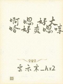 啊 嗯 好大 哈好爽嗯哼爸爸