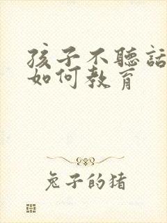 孩子不听话叛逆如何教育