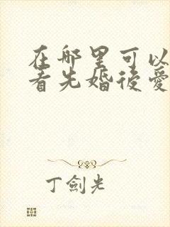 在哪里可以免费看先婚后爱短剧