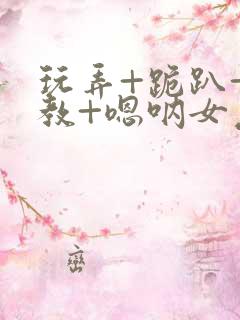 玩弄+跪趴+调教+嗯呐女友