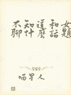 不知道和女朋友聊什么话题怎么办