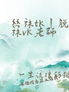 丝袜tk丨脱丝袜vk老师