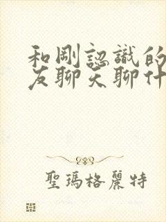 和刚认识的女朋友聊天聊什么好呢