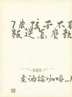 7岁孩子不听话叛逆怎么教育