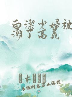 白洁少妇被弄高潮了高义