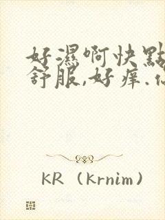 好湿啊快点,好舒服,好痒.你个骚货