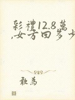 彩礼12.8万,女方回多少