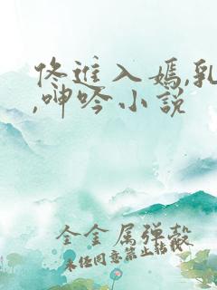 佟进入嫣,乳房,呻吟小说