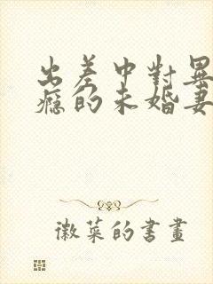 出差中对异性上瘾的未婚妻