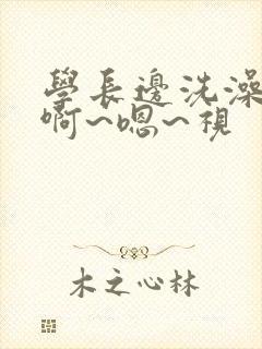 学长边洗澡边我啊~嗯~视