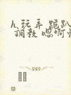 h 玩弄 跪趴 调教 嗯啊快穿