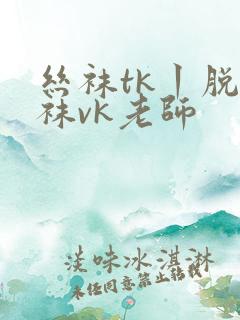 丝袜tk丨脱丝袜vk老师