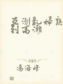 亚洲乱妇熟女爽到高潮