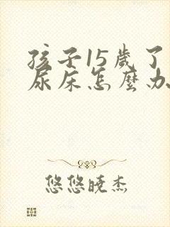 孩子15岁了还尿床怎么办呀