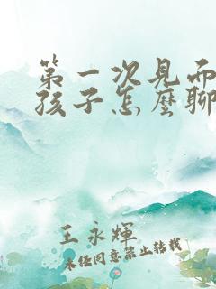 第一次见面跟女孩子怎么聊天