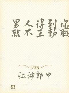 男人得到你以后就不主动联系怎么办