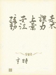 孩子上课走神多动注意力不集中