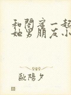 和闺蜜一起睡了她男朋友小说