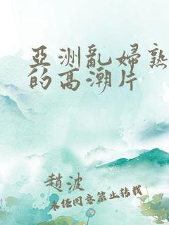 亚洲乱妇熟女爽的高潮片