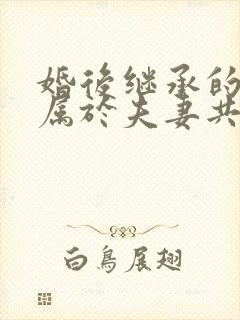 婚后继承的房产属于夫妻共同财产吗?