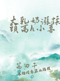 大乳奶涨揉捏奶头高h小喜