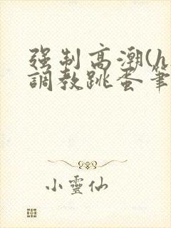 强制高潮(h)调教跳蛋笔趣阁