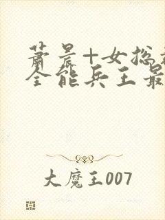 萧晨+女总裁的全能兵王最新更新