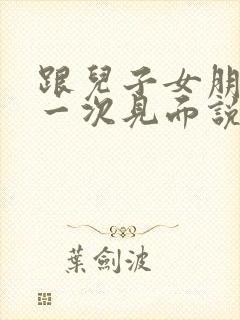 跟儿子女朋友第一次见面说什么好