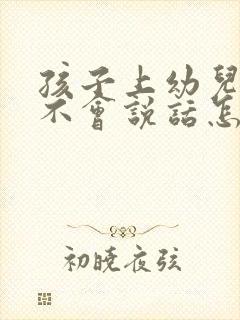 孩子上幼儿园还不会说话怎么办