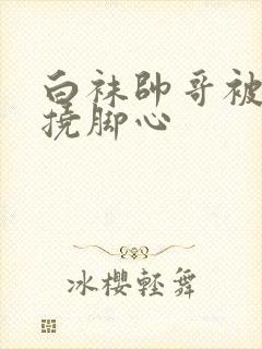 白袜帅哥被脱鞋挠脚心