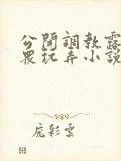 公开调教露出当众玩弄小说h