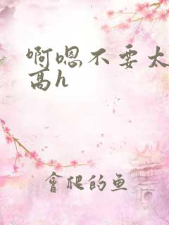 啊嗯不要太大了高h