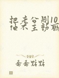 把老公删10天他不主动联系我