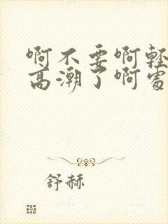 啊不要啊轻点嗯高潮了啊处