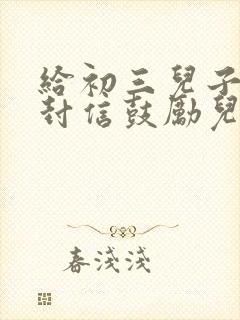 给初三儿子的一封信鼓励儿子的信初中生