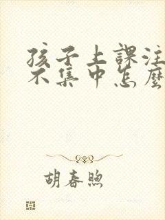 孩子上课注意力不集中怎么办?该如何治