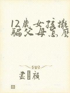 12岁女孩撒谎骗父母怎么办