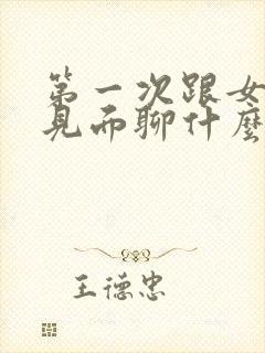 第一次跟女孩子见面聊什么好