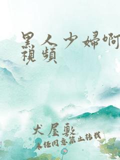 黑人少妇啊啊啊视频