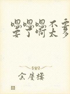 嗯嗯嗯不要了不要了啊太多了啊嗯嗯