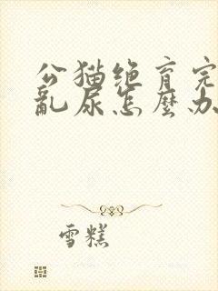 公猫绝育完还是乱尿怎么办