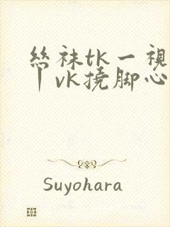 丝袜tk一视频丨vk挠脚心丨vk