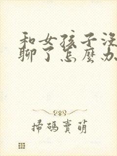 和女孩子没话题聊了怎么办